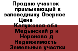 Продаю участок,  примыкающий к заповеднику Озерное“ › Цена ­ 700 000 - Калужская обл., Медынский р-н, Нероново д. Недвижимость » Земельные участки продажа   